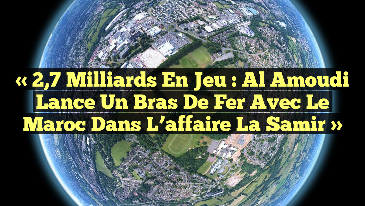 « 2,7 milliards en jeu : Al Amoudi lance un bras de fer avec le Maroc dans l&rsquo;affaire La Samir »